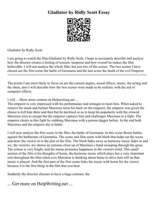 Gladiator by Ridly Scott Essay
Gladiator by Ridly Scott
I am going to watch the film Gladiator by Ridly Scott. I hope to accurately describe and analyse
how the director creates a feeling of tension, suspense and how overall he makes the film
believable. I will not analyse the whole film, but just two of the scenes. The two scenes I have
chosen are the first scene the battle of Germania and the last scene the death of the evil Emperor.
======================================================================
The points I am most likely to focus on are the camera angles, sound effects, music, the acting and
the shots, also I will describe how the two scenes were made to be realistic with the aid of
computer effects.
I will ... Show more content on Helpwriting.net ...
The emperor is very impressed with his performance and arranges to meet him. When asked to
remove his mask and helmet Maximus turns his back on the emperor, the emperor was given the
choice to kill him there and then but he declined so as to keep his popularity with the crowed.
Maximus tries to escape but the emperor captures him and challenges Maximus to a fight. The
emperor cheats in this fight by stabbing Maximus with a poison dagger before. In the end both
Maximus and the emperor die in battle.
I will now analyse the first scene in the film, the battle of Germania. In this scene Rome battles
against the barbarians of Germania. The scene and film starts with blurb that helps set the scene
and draw the viewer in to the plot of the film. The blurb fades away as harmony music fades in and
we, the viewers, are shown an extreme close up of Maximus s hand sweeping through the grass.
The colour is very bright, and the music promotes happiness in the viewers mind. This small
section of the film is his thoughts of home, the harmony music which plays has a very important
role throughout the film when ever Maximus is thinking about home to drive him self on that
music is played. And the first part of the first scene links the music with home for the viewer
because it is the first thing in the film that you hear.
Suddenly the director chooses to have a huge contrast, the
... Get more on HelpWriting.net ...
 