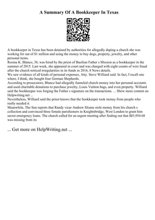 A Summary Of A Bookkeeper In Texas
A bookkeeper in Texas has been detained by authorities for allegedly duping a church she was
working for out of $1 million and using the money to buy dogs, property, jewelry, and other
personal items.
Rosina K. Blanco, 38, was hired by the priest of Basilian Father s Mission as a bookkeeper in the
summer of 2015. Last week, she appeared in court and was charged with eight counts of wire fraud
after the church noticed irregularities in its funds in 2016, 8 News details.
We saw evidence of all kinds of personal expenses, Atty. Steve Williard said. In fact, I recall one
where, I think, she bought four German Shepherds.
According to prosecutors, Blanco had allegedly funneled church money into her personal accounts
and used charitable donations to purchase jewelry, Louis Vuitton bags, and even property. Williard
said the bookkeeper was forging the Father s signature on the transactions. ... Show more content on
Helpwriting.net ...
Nevertheless, Williard said the priest knows that the bookkeeper took money from people who
really needed it.
Meanwhile, The Sun reports that Randy vicar Andrew Sloane stole money from his church s
collection and convinced three female parishioners in Knightsbridge, West London to grant him
secret emergency loans. The church called for an urgent meeting after finding out that ВЈ3,954.68
was missing from its
... Get more on HelpWriting.net ...
 