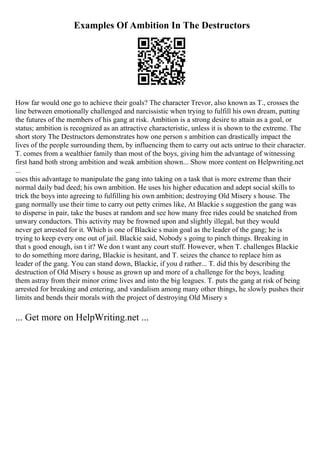 Examples Of Ambition In The Destructors
How far would one go to achieve their goals? The character Trevor, also known as T., crosses the
line between emotionally challenged and narcissistic when trying to fulfill his own dream, putting
the futures of the members of his gang at risk. Ambition is a strong desire to attain as a goal, or
status; ambition is recognized as an attractive characteristic, unless it is shown to the extreme. The
short story The Destructors demonstrates how one person s ambition can drastically impact the
lives of the people surrounding them, by influencing them to carry out acts untrue to their character.
T. comes from a wealthier family than most of the boys, giving him the advantage of witnessing
first hand both strong ambition and weak ambition shown... Show more content on Helpwriting.net
...
uses this advantage to manipulate the gang into taking on a task that is more extreme than their
normal daily bad deed; his own ambition. He uses his higher education and adept social skills to
trick the boys into agreeing to fulfilling his own ambition; destroying Old Misery s house. The
gang normally use their time to carry out petty crimes like, At Blackie s suggestion the gang was
to disperse in pair, take the buses at random and see how many free rides could be snatched from
unwary conductors. This activity may be frowned upon and slightly illegal, but they would
never get arrested for it. Which is one of Blackie s main goal as the leader of the gang; he is
trying to keep every one out of jail. Blackie said, Nobody s going to pinch things. Breaking in
that s good enough, isn t it? We don t want any court stuff. However, when T. challenges Blackie
to do something more daring, Blackie is hesitant, and T. seizes the chance to replace him as
leader of the gang. You can stand down, Blackie, if you d rather... T. did this by describing the
destruction of Old Misery s house as grown up and more of a challenge for the boys, leading
them astray from their minor crime lives and into the big leagues. T. puts the gang at risk of being
arrested for breaking and entering, and vandalism among many other things, he slowly pushes their
limits and bends their morals with the project of destroying Old Misery s
... Get more on HelpWriting.net ...
 