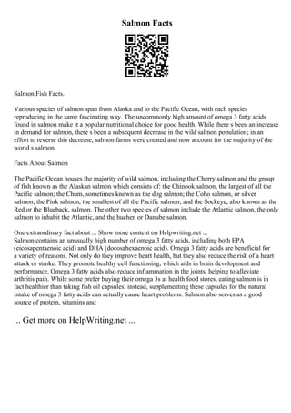 Salmon Facts
Salmon Fish Facts.
Various species of salmon span from Alaska and to the Pacific Ocean, with each species
reproducing in the same fascinating way. The uncommonly high amount of omega 3 fatty acids
found in salmon make it a popular nutritional choice for good health. While there s been an increase
in demand for salmon, there s been a subsequent decrease in the wild salmon population; in an
effort to reverse this decrease, salmon farms were created and now account for the majority of the
world s salmon.
Facts About Salmon
The Pacific Ocean houses the majority of wild salmon, including the Cherry salmon and the group
of fish known as the Alaskan salmon which consists of: the Chinook salmon, the largest of all the
Pacific salmon; the Chum, sometimes known as the dog salmon; the Coho salmon, or silver
salmon; the Pink salmon, the smallest of all the Pacific salmon; and the Sockeye, also known as the
Red or the Blueback, salmon. The other two species of salmon include the Atlantic salmon, the only
salmon to inhabit the Atlantic, and the huchen or Danube salmon.
One extraordinary fact about ... Show more content on Helpwriting.net ...
Salmon contains an unusually high number of omega 3 fatty acids, including both EPA
(eicosapentaenoic acid) and DHA (docosahexaenoic acid). Omega 3 fatty acids are beneficial for
a variety of reasons. Not only do they improve heart health, but they also reduce the risk of a heart
attack or stroke. They promote healthy cell functioning, which aids in brain development and
performance. Omega 3 fatty acids also reduce inflammation in the joints, helping to alleviate
arthritis pain. While some prefer buying their omega 3s at health food stores, eating salmon is in
fact healthier than taking fish oil capsules; instead, supplementing these capsules for the natural
intake of omega 3 fatty acids can actually cause heart problems. Salmon also serves as a good
source of protein, vitamins and
... Get more on HelpWriting.net ...
 
