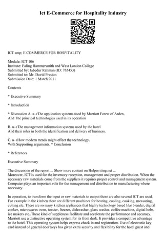 Ict E-Commerce for Hospitality Industry
ICT amp; E COMMERCE FOR HOSPITALITY
Module: ICT 106
Institute: Ealing Hammersmith and West London College
Submitted by: Jabedur Rahman (ID: 765453)
Submitted to: Mr. David Preston
Submission Date: 1 March 2011
Contents
* Executive Summary
* Introduction
* Discussion A. в–єThe application systems used by Marriott Forest of Arden,
And The principal technologies used in its operation
B. в–єThe management information systems used by the hotel
And their roles in both the identification and delivery of business.
C. в–єHow modern trends might effect the technology.
With Supporting arguments. * Conclusion
* References
Executive Summary
The discussion of the report ... Show more content on Helpwriting.net ...
Moreover, ICT is used for the inventory reception, management and proper distribution. When the
necessary raw materials come from the suppliers it requires proper control and management system.
Computer plays an important role for the management and distribution to manufacturing where
necessary.
In operation, to transform the input or raw materials to output there are also several ICT are used.
For example in the kitchen there are different machines for heating, cooling, cooking, measuring,
cutting etc. There are so many kitchen appliances that highly technology based like blender, digital
cooker, microwaves oven, toaster, freezer, dishwasher, glass washer, coffee machine, digital hobs,
ice makers etc..These kind of suppleness facilitate and accelerate the performance and accuracy.
Marriott use a distinctive operating system for its front desk. It provides a competitive advantage
to the hotel. This operating system helps express check in and registration. Use of electronic key
card instead of general door keys has given extra security and flexibility for the hotel guest and
 