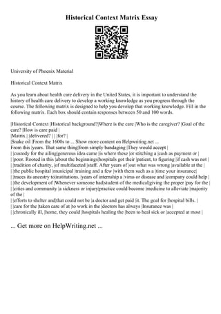 Historical Context Matrix Essay
University of Phoenix Material
Historical Context Matrix
As you learn about health care delivery in the United States, it is important to understand the
history of health care delivery to develop a working knowledge as you progress through the
course. The following matrix is designed to help you develop that working knowledge. Fill in the
following matrix. Each box should contain responses between 50 and 100 words.
|Historical Context |Historical background?|Where is the care |Who is the caregiver? |Goal of the
care? |How is care paid |
|Matrix | |delivered? | | |for? |
|Snake oil |From the 1600s to ... Show more content on Helpwriting.net ...
From this |years. That same thing|from simply bandaging |They would accept |
| |custody for the ailing|generous idea came |is where these |or stitching a |cash as payment or |
| |poor. Rooted in this |about the beginnings|hospitals got their |patient, to figuring |if cash was not |
| |tradition of charity, |of multifaceted |staff. After years of |out what was wrong |available at the |
| |the public hospital |municipal |training and a few |with them such as a |time your insurance|
| |traces its ancestry to|institutions. |years of internship a |virus or disease and |company could help |
| |the development of |Whenever someone had|student of the medical|giving the proper |pay for the |
| |cities and community |a sickness or injury|practice could become |medicine to alleviate |majority
of the |
| |efforts to shelter and|that could not be |a doctor and get paid |it. The goal for |hospital bills. |
| |care for the |taken care of at |to work in the |doctors has always |Insurance was |
| |chronically ill, |home, they could |hospitals healing the |been to heal sick or |accepted at most |
... Get more on HelpWriting.net ...
 