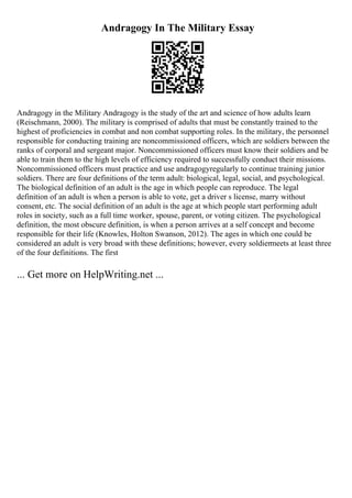 Andragogy In The Military Essay
Andragogy in the Military Andragogy is the study of the art and science of how adults learn
(Reischmann, 2000). The military is comprised of adults that must be constantly trained to the
highest of proficiencies in combat and non combat supporting roles. In the military, the personnel
responsible for conducting training are noncommissioned officers, which are soldiers between the
ranks of corporal and sergeant major. Noncommissioned officers must know their soldiers and be
able to train them to the high levels of efficiency required to successfully conduct their missions.
Noncommissioned officers must practice and use andragogyregularly to continue training junior
soldiers. There are four definitions of the term adult: biological, legal, social, and psychological.
The biological definition of an adult is the age in which people can reproduce. The legal
definition of an adult is when a person is able to vote, get a driver s license, marry without
consent, etc. The social definition of an adult is the age at which people start performing adult
roles in society, such as a full time worker, spouse, parent, or voting citizen. The psychological
definition, the most obscure definition, is when a person arrives at a self concept and become
responsible for their life (Knowles, Holton Swanson, 2012). The ages in which one could be
considered an adult is very broad with these definitions; however, every soldiermeets at least three
of the four definitions. The first
... Get more on HelpWriting.net ...
 