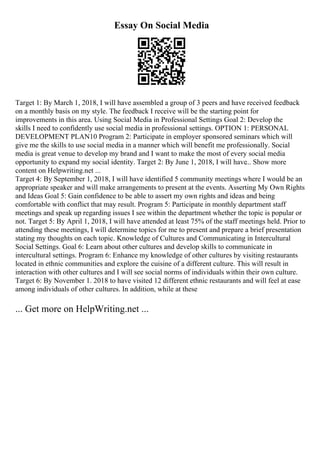 Essay On Social Media
Target 1: By March 1, 2018, I will have assembled a group of 3 peers and have received feedback
on a monthly basis on my style. The feedback I receive will be the starting point for
improvements in this area. Using Social Media in Professional Settings Goal 2: Develop the
skills I need to confidently use social media in professional settings. OPTION 1: PERSONAL
DEVELOPMENT PLAN10 Program 2: Participate in employer sponsored seminars which will
give me the skills to use social media in a manner which will benefit me professionally. Social
media is great venue to develop my brand and I want to make the most of every social media
opportunity to expand my social identity. Target 2: By June 1, 2018, I will have... Show more
content on Helpwriting.net ...
Target 4: By September 1, 2018, I will have identified 5 community meetings where I would be an
appropriate speaker and will make arrangements to present at the events. Asserting My Own Rights
and Ideas Goal 5: Gain confidence to be able to assert my own rights and ideas and being
comfortable with conflict that may result. Program 5: Participate in monthly department staff
meetings and speak up regarding issues I see within the department whether the topic is popular or
not. Target 5: By April 1, 2018, I will have attended at least 75% of the staff meetings held. Prior to
attending these meetings, I will determine topics for me to present and prepare a brief presentation
stating my thoughts on each topic. Knowledge of Cultures and Communicating in Intercultural
Social Settings. Goal 6: Learn about other cultures and develop skills to communicate in
intercultural settings. Program 6: Enhance my knowledge of other cultures by visiting restaurants
located in ethnic communities and explore the cuisine of a different culture. This will result in
interaction with other cultures and I will see social norms of individuals within their own culture.
Target 6: By November 1. 2018 to have visited 12 different ethnic restaurants and will feel at ease
among individuals of other cultures. In addition, while at these
... Get more on HelpWriting.net ...
 