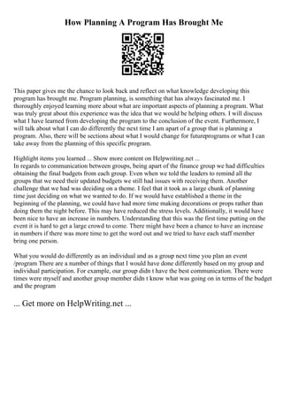 How Planning A Program Has Brought Me
This paper gives me the chance to look back and reflect on what knowledge developing this
program has brought me. Program planning, is something that has always fascinated me. I
thoroughly enjoyed learning more about what are important aspects of planning a program. What
was truly great about this experience was the idea that we would be helping others. I will discuss
what I have learned from developing the program to the conclusion of the event. Furthermore, I
will talk about what I can do differently the next time I am apart of a group that is planning a
program. Also, there will be sections about what I would change for futureprograms or what I can
take away from the planning of this specific program.
Highlight items you learned ... Show more content on Helpwriting.net ...
In regards to communication between groups, being apart of the finance group we had difficulties
obtaining the final budgets from each group. Even when we told the leaders to remind all the
groups that we need their updated budgets we still had issues with receiving them. Another
challenge that we had was deciding on a theme. I feel that it took as a large chunk of planning
time just deciding on what we wanted to do. If we would have established a theme in the
beginning of the planning, we could have had more time making decorations or props rather than
doing them the night before. This may have reduced the stress levels. Additionally, it would have
been nice to have an increase in numbers. Understanding that this was the first time putting on the
event it is hard to get a large crowd to come. There might have been a chance to have an increase
in numbers if there was more time to get the word out and we tried to have each staff member
bring one person.
What you would do differently as an individual and as a group next time you plan an event
/program There are a number of things that I would have done differently based on my group and
individual participation. For example, our group didn t have the best communication. There were
times were myself and another group member didn t know what was going on in terms of the budget
and the program
... Get more on HelpWriting.net ...
 