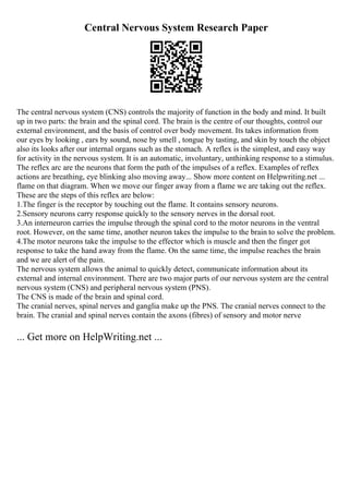 Central Nervous System Research Paper
The central nervous system (CNS) controls the majority of function in the body and mind. It built
up in two parts: the brain and the spinal cord. The brain is the centre of our thoughts, control our
external environment, and the basis of control over body movement. Its takes information from
our eyes by looking , ears by sound, nose by smell , tongue by tasting, and skin by touch the object
also its looks after our internal organs such as the stomach. A reflex is the simplest, and easy way
for activity in the nervous system. It is an automatic, involuntary, unthinking response to a stimulus.
The reflex arc are the neurons that form the path of the impulses of a reflex. Examples of reflex
actions are breathing, eye blinking also moving away... Show more content on Helpwriting.net ...
flame on that diagram. When we move our finger away from a flame we are taking out the reflex.
These are the steps of this reflex are below:
1.The finger is the receptor by touching out the flame. It contains sensory neurons.
2.Sensory neurons carry response quickly to the sensory nerves in the dorsal root.
3.An interneuron carries the impulse through the spinal cord to the motor neurons in the ventral
root. However, on the same time, another neuron takes the impulse to the brain to solve the problem.
4.The motor neurons take the impulse to the effector which is muscle and then the finger got
response to take the hand away from the flame. On the same time, the impulse reaches the brain
and we are alert of the pain.
The nervous system allows the animal to quickly detect, communicate information about its
external and internal environment. There are two major parts of our nervous system are the central
nervous system (CNS) and peripheral nervous system (PNS).
The CNS is made of the brain and spinal cord.
The cranial nerves, spinal nerves and ganglia make up the PNS. The cranial nerves connect to the
brain. The cranial and spinal nerves contain the axons (fibres) of sensory and motor nerve
... Get more on HelpWriting.net ...
 