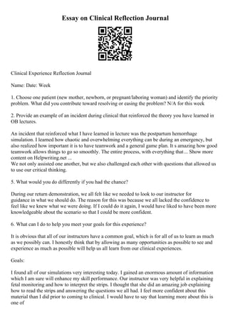 Essay on Clinical Reflection Journal
Clinical Experience Reflection Journal
Name: Date: Week
1. Choose one patient (new mother, newborn, or pregnant/laboring woman) and identify the priority
problem. What did you contribute toward resolving or easing the problem? N/A for this week
2. Provide an example of an incident during clinical that reinforced the theory you have learned in
OB lectures.
An incident that reinforced what I have learned in lecture was the postpartum hemorrhage
simulation. I learned how chaotic and overwhelming everything can be during an emergency, but
also realized how important it is to have teamwork and a general game plan. It s amazing how good
teamwork allows things to go so smoothly. The entire process, with everything that... Show more
content on Helpwriting.net ...
We not only assisted one another, but we also challenged each other with questions that allowed us
to use our critical thinking.
5. What would you do differently if you had the chance?
During our return demonstration, we all felt like we needed to look to our instructor for
guidance in what we should do. The reason for this was because we all lacked the confidence to
feel like we knew what we were doing. If I could do it again, I would have liked to have been more
knowledgeable about the scenario so that I could be more confident.
6. What can I do to help you meet your goals for this experience?
It is obvious that all of our instructors have a common goal, which is for all of us to learn as much
as we possibly can. I honestly think that by allowing as many opportunities as possible to see and
experience as much as possible will help us all learn from our clinical experiences.
Goals:
I found all of our simulations very interesting today. I gained an enormous amount of information
which I am sure will enhance my skill performance. Our instructor was very helpful in explaining
fetal monitoring and how to interpret the strips. I thought that she did an amazing job explaining
how to read the strips and answering the questions we all had. I feel more confident about this
material than I did prior to coming to clinical. I would have to say that learning more about this is
one of
 