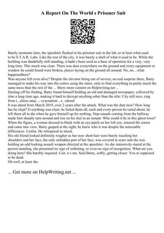 A Report On The World s Prisoner Suit
Barely moments later, the speedster flashed in his prisoner suit in the lab, or at least what used
to be S.T.A.R. Labs. Like the rest of the city, it was barely a shell of what it used to be. While the
building was thankfully still standing, it hadn t been used as a base of operation for a very, very
long time. This much was clear. There was dust everywhere on the ground and every equipment or
window he could found were broken, pieces laying on the ground all around. No, no....what
happenedhere?
Was anyone left even alive? Despite the elevator being out of service, no real surprise there, Barry
managed to make his way into the cortex using the stairs, only to find everything in pretty much the
same mess than the rest of the ... Show more content on Helpwriting.net ...
Dusting off his finding, Barry found himself holding an old and damaged newspaper, yellowed by
time a long time ago, making it hard to decrypt anything other than the title: City still reco..ring
from t...aliens attac...: evacuation ...t...rdered
It was dated from March 2019, over 2 years after the attack. What was the date now? How long
has he slept? Everything was clear; he failed them all, each and every person he cared about, he
left them all to die when he gave himself up for nothing. Step sounds coming from the hallway
made him sharply turn around and rise on his feet in an instant. Who could it be in this ghost town?
When the figure, a woman dressed in black with an eye patch on her left eye, entered the cortex
and came into view, Barry gasped at the sight; he knew who it was despite the noticeable
differences. Caitlin. He whispered in shock.
His old friend looked definitely rougher as her now short hair were barely touching her
shoulders and her face, the only unhidden part of her face, was covered in scars and she was
holding an odd looking assault weapon directed at the speedster. As she intensively stared at the
person standing, she presented no sign of softening, or even no sign of recognition. What are you
doing here? She harshly inquired. Cait, it s me. Said Barry, softly, getting closer. You re supposed
to be dead.
Oh well, at least she
... Get more on HelpWriting.net ...
 