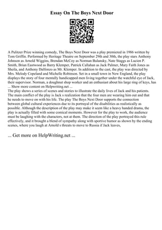 Essay On The Boys Next Door
A Pulitzer Prize winning comedy, The Boys Next Door was a play premiered in 1986 written by
Tom Griffin. Performed by Heritage Theatre on September 29th and 30th, the play stars Anthony
Johnson as Arnold Wiggins, Brendan McCoy as Norman Bulansky, Nate Staggs as Lucien P.
Smith, Brian Eastwood as Barry Klemper, Patrick Callahan as Jack Palmer, Mary Faith Jones as
Sheila, and Anthony Dalfonzo as Mr. Klemper. In addition to the cast, the play was directed by
Mrs. Melody Copeland and Michelle Robinson. Set in a small town in New England, the play
displays the story of four mentally handicapped men living together under the watchful eye of Jack,
their supervisor. Norman, a doughnut shop worker and an enthusiast about his large ring of keys, has
... Show more content on Helpwriting.net ...
The play shows a series of scenes and stories to illustrate the daily lives of Jack and his patients.
The main conflict of the play is Jack s realization that the four men are wearing him out and that
he needs to move on with his life. The play The Boys Next Door supports the connection
between global cultural experiences due to its portrayal of the disabilities as realistically as
possible. Although the description of the play may make it seem like a heavy handed drama, the
play is actually filled with some comical moments. However for the play to work, the audience
must be laughing with the characters, not at them. The direction of the play portrayed this rule
effectively, and it brought a blend of sympathy along with sportive humor as shown by the ending
scenes, where you laugh at Arnold s threats to move to Russia if Jack leaves,
... Get more on HelpWriting.net ...
 