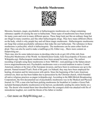 Psychedelic Mushrooms
Shrooms, boomers, magic, psychedelic or hallucinogenic mushrooms are a fungi containing
substance capable of causing the user to hallucinate. These types of mushrooms have been around
for many years and exist in many different species. These fungi look just like an ordinary fungi but
are illegal in many countries; just like other hallucinogenic drugs. They have many different effects
on the body, which is why people buy and sell these magic mushrooms . Hallucinogenic mushrooms
are fungi that contain psychedelic substances that make the user hallucinate. The substance in these
mushrooms is psilocybin, which is hallucinogenic. The mushrooms can be eaten either fresh or
dried. They can also be used to make a tea(Drugs p.24). Either way... Show more content on
Helpwriting.net ...
There may also be some indecisiveness in deciding what to do or get (All of this info from
Psilocybin Mushrooms of the World: An Identification Guide, Gale Encyclopedia of Science, and
Wikipedia.org). Hallucinogenic mushrooms have been around for many years. The earliest
recording of people using these mushrooms is from 7000 B.C. rock paintings in the Sahara desert
(www.magicmushrooms.net). Psychedelic mushrooms were a revered tradition in native Central
American cultures at the time of the European invasion, and have been in continuous use up to the
present. Named teonanГЎcatl ( flesh of the gods ) in Nahuatl, they may have been employed for
healing, divination and for intercession with spirits. Since the beginning of the Latin American
colonial era, their use has been hidden due to persecution by the Christian church, which branded
all native religious practices as pagan (wikipedia.org). According to the BBC(British Broadcasting
Corporation), the first documented use of psychedelic mushrooms was in the Medical and Physical
Journal: In 1799, a man who had been picking mushrooms for breakfast in London s Green Park
included them(psychedelic mushrooms) in his harvest, accidentally sending his entire family on a
trip. The doctor who treated them later described how the youngest child was attacked with fits of
immoderate laughter, nor could the threats of his father or mother
... Get more on HelpWriting.net ...
 