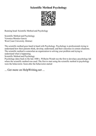 Scientific Method Psychology
Running head: Scientific Method and Psychology
Scientific Method and Psychology
Veronica Morales Garcia
West Coast University Abstract
The scientific method goes hand in hand with Psychology. Psychology is professionals trying to
understand how their patients think, develop, understand, and their outcomes in certain situations.
The scientific method is somewhat an organization to solving your problem and trying to
understand what is happening.
Scientific Method and Psychology
Psychology dates back to the late 1800 s. Wilheim Wendt was the first to develop a psychology lab
where the scientific method was used. The first to start using the scientific method in psychology
were the behaviorist. Soon after the behaviorist started
... Get more on HelpWriting.net ...
 