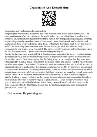 Creationism And Evolutionism
Creationism and Evolutionism Explaining Life
Imagining the whole world, it seems to be a sheet made of small pieces of different tissues. The
countless diversity of species existing in the world makes everyone think about how all species
appeared. So, some scholars became interested to explain how the species originated, and then they
began a diligent study around this topic. Consequently, some theories such as Creationism and
Evolutionism have arisen and started a big debate to highlight their ideas. Each theory has its own
beliefs, but separating them seems not to be the best way to get a full and coherent final
explanation to how species were originated. The gap between Creationism and Evolutionism lies in
the fact that one defends ... Show more content on Helpwriting.net ...
Despite the fact that most scientists look at Creationism as an unscientific theory, creationists take
their ideas seriously and have some strong sources of argumentation to support their assumptions.
Creationists support their ideas arguing that the living beings are so complex that they must have
been created by a higher being. Furthermore, the lack of clarity and failures found in others theories
are what most support Creationism. For example, some variations within a specie which are used as
an argument to prove evolutionists theories are sometimes also used by creationists as an argument
to contradict Evolutionism. According to creationists, variation in individuals characteristics within
a specie is possible and called microevolution, but these variations are never big enough to originate
another specie. What has never been scientifically demonstrated in spite of many examples of
wishful thinking is macro evolution, or the change from one distinct species to another. Dogs have
never evolved into birds or human beings. ( Microevolution... ) Even though Creationism have
general ideas, there are still subdivisions in this theory. Young Earth Creationism interprets the
Bible (Genesis) literally. This theory defends that the Earth and everything in it, including all
species, were created by
... Get more on HelpWriting.net ...
 