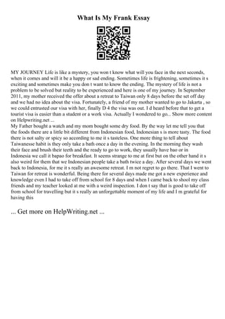 What Is My Frank Essay
MY JOURNEY Life is like a mystery, you won t know what will you face in the next seconds,
when it comes and will it be a happy or sad ending. Sometimes life is frightening, sometimes it s
exciting and sometimes make you don t want to know the ending. The mystery of life is not a
problem to be solved but reality to be experienced and here is one of my journey. In September
2011, my mother received the offer about a retreat to Taiwan only 8 days before the set off day
and we had no idea about the visa. Fortunately, a friend of my mother wanted to go to Jakarta , so
we could entrusted our visa with her, finally D 4 the visa was out. I d heard before that to get a
tourist visa is easier than a student or a work visa. Actually I wondered to go... Show more content
on Helpwriting.net ...
My Father bought a watch and my mom bought some dry food. By the way let me tell you that
the foods there are a little bit different from Indonesian food, Indonesian s is more tasty. The food
there is not salty or spicy so according to me it s tasteless. One more thing to tell about
Taiwanesse habit is they only take a bath once a day in the evening. In the morning they wash
their face and brush their teeth and the ready to go to work, they usually have bao or in
Indonesia we call it bapao for breakfast. It seems strange to me at first but on the other hand it s
also weird for them that we Indonesian people take a bath twice a day. After several days we went
back to Indonesia, for me it s really an awesome retreat. I m not regret to go there. That I went to
Taiwan for retreat is wonderful. Being there for several days made me got a new experience and
knowledge even I had to take off from school for 8 days and when I came back to shool my class
friends and my teacher looked at me with a weird inspection. I don t say that is good to take off
from school for travelling but it s really an unforgettable moment of my life and I m grateful for
having this
... Get more on HelpWriting.net ...
 
