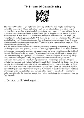 The Pleasure Of Online Shopping
The Pleasure Of Online Shopping Internet Shopping is today the most helpful and energizing
method for shopping. It obliges each salary bunch and accordingly has a wide client base. It
permits clients to purchase products and administrations from venders or dealers utilizing the web.
Numerous individuals discover this the most casual type of shopping, all the more so from the
accommodation of their home. It likewise has its preferences and disservices, that ought to be
remembered to make shopping a delight. Web Shopping lets you to shop from your home. You can
unwind before your PC or tablet and peruse from different shopping entrances. A few favorable
circumstances incorporate the accompanying: You don t have to get dressed and prepared... Show
more content on Helpwriting.net ...
You just need a web association with find what you require and really make the buy. It spares
you time you would have generally utilized as a part of going the distance to the stores. With the
online stores, you can make a minutes ago arrangements and set up everything together inside of
minutes. The Money Saving Advantage Each customer knows the significance of sparing some
cash notwithstanding while going for brilliant items. This is the thing that web shopping brings
to the table considering that shabby arrangements and rebates are constantly accessible.
Purchasers making buys specifically from producers wind up sparing a lot of cash. Disposal of
go betweens enhances retail costs and offers shockingly better costs while purchasing your items
in mass. The Variety Advantage The online stage offers purchasers a lot of alternatives as far as
items and brands. New items are presented in the business sector quick and simple making them
accessible to purchasers when they are propelled. With such a colossal assortment, you will have
all the opportunity to pick the best hues and sizes of the items you are after. You can likewise
make correlations for the items you require from various brands to get the best and at a value you
find generally
... Get more on HelpWriting.net ...
 