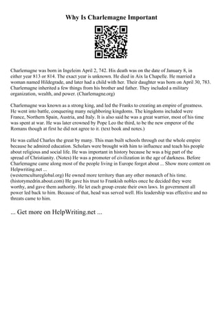 Why Is Charlemagne Important
Charlemagne was born in Ingeleim April 2, 742. His death was on the date of January 8, in
either year 813 or 814. The exact year is unknown. He died in Aix la Chapelle. He married a
woman named Hildegrade, and later had a child with her. Their daughter was born on April 30, 783.
Charlemagne inherited a few things from his brother and father. They included a military
organization, wealth, and power. (Charlemagne.org)
Charlemagne was known as a strong king, and led the Franks to creating an empire of greatness.
He went into battle, conquering many neighboring kingdoms. The kingdoms included were
France, Northern Spain, Austria, and Italy. It is also said he was a great warrior, most of his time
was spent at war. He was later crowned by Pope Leo the third, to be the new emperor of the
Romans though at first he did not agree to it. (text book and notes.)
He was called Charles the great by many. This man built schools through out the whole empire
because he admired education. Scholars were brought with him to influence and teach his people
about religious and social life. He was important in history because he was a big part of the
spread of Christianity. (Notes) He was a promoter of civilization in the age of darkness. Before
Charlemagne came along most of the people living in Europe forgot about ... Show more content on
Helpwriting.net ...
(westerncultureglobal.org) He owned more territory than any other monarch of his time.
(historymedrin.about.com) He gave his trust to Frankish nobles once he decided they were
worthy, and gave them authority. He let each group create their own laws. In government all
power led back to him. Because of that, head was served well. His leadership was effective and no
threats came to him.
... Get more on HelpWriting.net ...
 