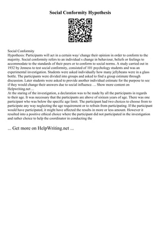 Social Conformity Hypothesis
Social Conformity
Hypothesis: Participants will act in a certain way/ change their opinion in order to conform to the
majority. Social conformity refers to an individual s change in behaviour, beliefs or feelings to
accommodate to the standards of their peers or to conform to social norms. A study carried out in
1932 by Jenness to test social conformity, consisted of 101 psychology students and was an
experimental investigation. Students were asked individually how many jellybeans were in a glass
bottle. The participants were divided into groups and asked to find a group estimate through
discussion. Later students were asked to provide another individual estimate for the purpose to see
if they would change their answers due to social influence. ... Show more content on
Helpwriting.net ...
At the staring of the investigation, a declaration was to be made by all the participants in regards
to their age. It was necessary that the participants are above of sixteen years of age. There was one
participant who was below the specific age limit. The participant had two choices to choose from to
participate any way neglecting the age requirement or to refrain from participating. If the participant
would have participated, it might have affected the results in more or less amount. However it
resulted into a positive ethical choice where the participant did not participated in the investigation
and rather choice to help the coordinator in conducting the
... Get more on HelpWriting.net ...
 
