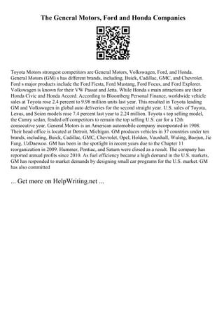 The General Motors, Ford and Honda Companies
Toyota Motors strongest competitors are General Motors, Volkswagen, Ford, and Honda.
General Motors (GM) s has different brands, including, Buick, Cadillac, GMC, and Chevrolet.
Ford s major products include the Ford Fiesta, Ford Mustang, Ford Focus, and Ford Explorer.
Volkswagen is known for their VW Passat and Jetta. While Honda s main attractions are their
Honda Civic and Honda Accord. According to Bloomberg Personal Finance, worldwide vehicle
sales at Toyota rose 2.4 percent to 9.98 million units last year. This resulted in Toyota leading
GM and Volkswagen in global auto deliveries for the second straight year. U.S. sales of Toyota,
Lexus, and Scion models rose 7.4 percent last year to 2.24 million. Toyota s top selling model,
the Camry sedan, fended off competitors to remain the top selling U.S. car for a 12th
consecutive year. General Motors is an American automobile company incorporated in 1908.
Their head office is located at Detroit, Michigan. GM produces vehicles in 37 countries under ten
brands, including, Buick, Cadillac, GMC, Chevrolet, Opel, Holden, Vauxhall, Wuling, Baojun, Jie
Fang, UzDaewoo. GM has been in the spotlight in recent years due to the Chapter 11
reorganization in 2009. Hummer, Pontiac, and Saturn were closed as a result. The company has
reported annual profits since 2010. As fuel efficiency became a high demand in the U.S. markets,
GM has responded to market demands by designing small car programs for the U.S. market. GM
has also committed
... Get more on HelpWriting.net ...
 