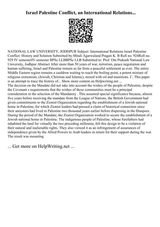 Israel Palestine Conflict, an International Relations...
NATIONAL LAW UNIVERSITY, JODHPUR Subject: International Relations Israel Palestine
Conflict: History and Solution Submitted by:Mitali Agarwaland Pragati K. B Roll no. 924Roll no.
929 IV semesterIV semester BPSc LLBBPSc LLB Submitted to: Prof. Om Prakash National Law
University, Jodhpur Abstract After more than 50 years of war, terrorism, peace negotiation and
human suffering, Israel and Palestine remain as far from a peaceful settlement as ever. The entire
Middle Eastern region remains a cauldron waiting to reach the boiling point, a potent mixture of
religious extremism, (Jewish, Christian and Islamic), mixed with oil and munitions. Г‚ This paper
is an attempt to trace the history of... Show more content on Helpwriting.net ...
The decision on the Mandate did not take into account the wishes of the people of Palestine, despite
the Covenant s requirements that the wishes of these communities must be a principal
consideration in the selection of the Mandatory . This assumed special significance because, almost
five years before receiving the mandate from the League of Nations, the British Government had
given commitments to the Zionist Organization regarding the establishment of a Jewish national
home in Palestine, for which Zionist leaders had pressed a claim of historical connection since
their ancestors had lived in Palestine two thousand years earlier before dispersing in the Diaspora .
During the period of the Mandate, the Zionist Organization worked to secure the establishment of a
Jewish national home in Palestine. The indigenous people of Palestine, whose forefathers had
inhabited the land for virtually the two preceding millennia, felt this design to be a violation of
their natural and inalienable rights. They also viewed it as an infringement of assurances of
independence given by the Allied Powers to Arab leaders in return for their support during the war.
The result was mounting
... Get more on HelpWriting.net ...
 