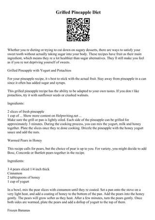 Grilled Pineapple Diet
Whether you re dieting or trying to cut down on sugary desserts, there are ways to satisfy your
sweet tooth without actually taking sugar into your body. These recipes have fruit as their main
ingredient, which means they re a lot healthier than sugar alternatives. They ll still make you feel
as if you re not depriving yourself of sweets.
Grilled Pineapple with Yogurt and Pistachios
For your pineapple recipe, it s best to stick with the actual fruit. Stay away from pineapple in a can
since it often has added sugar and syrups.
This grilled pineapple recipe has the ability to be adapted to your own tastes. If you don t like
pistachios, try it with sunflower seeds or crushed walnuts.
Ingredients:
2 slices of fresh pineapple
1 cup of ... Show more content on Helpwriting.net ...
Make sure the grill or pan is lightly oiled. Each side of the pineapple can be grilled for
approximately 3 minutes. During the cooking process, you can mix the yogurt, milk and honey
together. Plate the slices once they re done cooking. Drizzle the pineapple with the honey yogurt
sauce and add the nuts.
Warmed Pears in Honey
This recipe calls for pears, but the choice of pear is up to you. For variety, you might decide to add
Bosc, Concorde or Bartlett pears together in the recipe.
Ingredients:
3 4 pears sliced 1/4 inch thick
Cinnamon
2 tablespoons of honey
1 cup of yogurt
In a bowl, mix the pear slices with cinnamon until they re coated. Set a pan onto the stove on a
very light heat, and add a coating of honey to the bottom of the pan. Add the pears into the honey
gently. The pears will grow softer as they heat. After a few minutes, turn the pears gently. Once
both sides are warmed, plate the pears and add a dollop of yogurt to the top of them.
Frozen Bananas
 