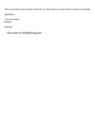 This is one of the easiest recipes on this list. It s almost like ice cream when it s pureed in a blender.
Ingredients
2 frozen bananas
Blender
Optional
... Get more on HelpWriting.net ...
 