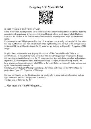 Designing A 3d Model Of 3d
III.IS IT POSSIBLE TO VISUALIZE 4D?
Some believe that it is impossible for us to visualize 4D, since we are confined to 3D and therefore
cannot directly experience it. However, it is possible to develop a good idea of what 4D objects
look like: the key lies in the fact that to see N dimensions, one only needs an (N 1) dimensional
retina.
Even though we are 3D beings who live in a 3D world, our eyes actually only see in 2D. Our retina
has only a 2D surface area with which it can detect light coming into our eye. What our eye sees is
in fact not 3D, but a 2D projection of the 3D world we are looking at. Figure III : Projection of 2D
image
In spite of this, we are quite able to grasp the concept of 3D. Our mind is quite facile at re
constructing a 3D model of the world around us from the 2D images seen by our retina. It does
this by using indirect information in the 2D images such as light and shade, parallax, and previous
experience. Even though our retina doesn t actually see 3D depth, we instinctively infer it. We
have a very good intuitive grasp of what 3D is, to the point that we are normally quite unconscious
of the fact we re only seeing in 2D.
Similarly, a hypothetical 4D being would have a 3D retina, and would see the 4D world as 3D
projections. Figure IV: Projection of 3D image
It would not directly see the 4th dimension, but would infer it using indirect information such as
light and shade, parallax, and previous experience.
The key here is that what the 4D
... Get more on HelpWriting.net ...
 