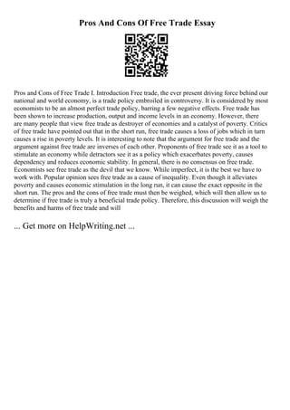 Pros And Cons Of Free Trade Essay
Pros and Cons of Free Trade I. Introduction Free trade, the ever present driving force behind our
national and world economy, is a trade policy embroiled in controversy. It is considered by most
economists to be an almost perfect trade policy, barring a few negative effects. Free trade has
been shown to increase production, output and income levels in an economy. However, there
are many people that view free trade as destroyer of economies and a catalyst of poverty. Critics
of free trade have pointed out that in the short run, free trade causes a loss of jobs which in turn
causes a rise in poverty levels. It is interesting to note that the argument for free trade and the
argument against free trade are inverses of each other. Proponents of free trade see it as a tool to
stimulate an economy while detractors see it as a policy which exacerbates poverty, causes
dependency and reduces economic stability. In general, there is no consensus on free trade.
Economists see free trade as the devil that we know. While imperfect, it is the best we have to
work with. Popular opinion sees free trade as a cause of inequality. Even though it alleviates
poverty and causes economic stimulation in the long run, it can cause the exact opposite in the
short run. The pros and the cons of free trade must then be weighed, which will then allow us to
determine if free trade is truly a beneficial trade policy. Therefore, this discussion will weigh the
benefits and harms of free trade and will
... Get more on HelpWriting.net ...
 