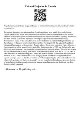 Cultural Prejudice In Canada
Prejudice comes in different shapes and sizes, so treatment of culture minorities differed with the
circumstances.
The culture, language, and opinions of the French population were widely disregarded by the
English speakers of Canada. This discrimination stemmed from the rivalry between the mother
countries France and England that transferred over to the colonies of Canada. Anything the one had,
the other wanted, so be it that the French and English s positions switched, the resulting
discrimination would be the same. However, be it with Britain in control, the English tried to use
the influence of their power to the best of their ability. The English felt the opposite forced their
culture and language on to them, so they thought it fair ... Show more content on Helpwriting.net ...
As soon as cheap labour was no longer needed for the construction of CPR and the last spike was
driven, the government set into plans of segregation and exclusion of Asians. This plan in fruit was
the Royal Commission. It set up the Chinese Head Tax that increased from 50$ in 1885 to 100$ in
1903 and limits on immigration by one Chinese per every 50 tonnes. Assimilation was difficult in
isolation, as the Chinese often were, as was changing minds about those being discriminated
against. Simply because of the idea of cultural and white superiority, the Chinese Canadians were
subject to lives in poverty that was designedly put into place by the Canadian government. Instead
of assimilation, the discrimination was more focused around exclusion and denial and was done
through entirely measured
... Get more on HelpWriting.net ...
 