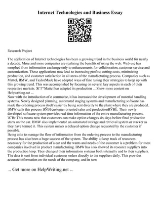 Internet Technologies and Business Essay
Research Project
The application of Internet technologies has been a growing trend in the business world for nearly
a decade. More and more companies are realizing the benefits of using the web. Web use has
morphed from information exchange only to enhancements for collaboration, customer service and
customization. These applications now lead to increasing profits; cutting costs, minimizing
production, and customer satisfaction in all areas of the manufacturing process. Companies such as
Mattel, BMW, and TaylorMade have adopted ways of fine tuning their strategies to keep up with
this growing trend. This was accomplished by focusing on several key aspects in each of their
respective markets. Ж’Г“Mattel has adapted its production ... Show more content on
Helpwriting.net ...
Now with the introduction of e commerce, it has increased the development of material handling
systems. Newly designed planning, automated staging systems and manufacturing software has
made the ordering process itself easier by being sent directly to the plant where they are produced.
BMW calls this process ВЎВ§customer oriented sales and productionВЎВЁ. Their newly
developed software system provides real time information of the entire manufacturing process.
Ж’Вґ This means now that customers can make option changes six days before final production
starts on the car. BMW also implemented an automated storage and retrieval system or stacker as
they have termed it. This system makes a delayed option change requested by the customer if
possible.
Being able to manage the flow of information from the ordering process to the manufacturing
process has also been a huge success of the system. The ability to keep track of resources
necessary for the production of a car and the wants and needs of the customer is a problem for most
companies involved in product manufacturing. BMW has also allowed its resource suppliers into
the production loop. They changed their information systems both internally and to their suppliers.
The data is sent from individual customer orders directly to the suppliers daily. This provides
accurate information on the needs of the company, and in turn
... Get more on HelpWriting.net ...
 