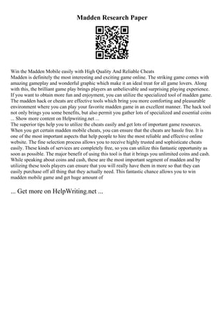 Madden Research Paper
Win the Madden Mobile easily with High Quality And Reliable Cheats
Madden is definitely the most interesting and exciting game online. The striking game comes with
amazing gameplay and wonderful graphic which make it an ideal treat for all game lovers. Along
with this, the brilliant game play brings players an unbelievable and surprising playing experience.
If you want to obtain more fun and enjoyment, you can utilize the specialized tool of madden game.
The madden hack or cheats are effective tools which bring you more comforting and pleasurable
environment where you can play your favorite madden game in an excellent manner. The hack tool
not only brings you some benefits, but also permit you gather lots of specialized and essential coins
... Show more content on Helpwriting.net ...
The superior tips help you to utilize the cheats easily and get lots of important game resources.
When you get certain madden mobile cheats, you can ensure that the cheats are hassle free. It is
one of the most important aspects that help people to hire the most reliable and effective online
website. The fine selection process allows you to receive highly trusted and sophisticate cheats
easily. These kinds of services are completely free, so you can utilize this fantastic opportunity as
soon as possible. The major benefit of using this tool is that it brings you unlimited coins and cash.
While speaking about coins and cash, these are the most important segment of madden and by
utilizing these tools players can ensure that you will really have them in more so that they can
easily purchase off all thing that they actually need. This fantastic chance allows you to win
madden mobile game and get huge amount of
... Get more on HelpWriting.net ...
 