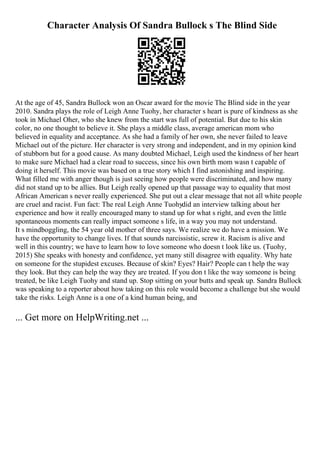 Character Analysis Of Sandra Bullock s The Blind Side
At the age of 45, Sandra Bullock won an Oscar award for the movie The Blind side in the year
2010. Sandra plays the role of Leigh Anne Tuohy, her character s heart is pure of kindness as she
took in Michael Oher, who she knew from the start was full of potential. But due to his skin
color, no one thought to believe it. She plays a middle class, average american mom who
believed in equality and acceptance. As she had a family of her own, she never failed to leave
Michael out of the picture. Her character is very strong and independent, and in my opinion kind
of stubborn but for a good cause. As many doubted Michael, Leigh used the kindness of her heart
to make sure Michael had a clear road to success, since his own birth mom wasn t capable of
doing it herself. This movie was based on a true story which I find astonishing and inspiring.
What filled me with anger though is just seeing how people were discriminated, and how many
did not stand up to be allies. But Leigh really opened up that passage way to equality that most
African American s never really experienced. She put out a clear message that not all white people
are cruel and racist. Fun fact: The real Leigh Anne Tuohydid an interview talking about her
experience and how it really encouraged many to stand up for what s right, and even the little
spontaneous moments can really impact someone s life, in a way you may not understand.
It s mindboggling, the 54 year old mother of three says. We realize we do have a mission. We
have the opportunity to change lives. If that sounds narcissistic, screw it. Racism is alive and
well in this country; we have to learn how to love someone who doesn t look like us. (Tuohy,
2015) She speaks with honesty and confidence, yet many still disagree with equality. Why hate
on someone for the stupidest excuses. Because of skin? Eyes? Hair? People can t help the way
they look. But they can help the way they are treated. If you don t like the way someone is being
treated, be like Leigh Tuohy and stand up. Stop sitting on your butts and speak up. Sandra Bullock
was speaking to a reporter about how taking on this role would become a challenge but she would
take the risks. Leigh Anne is a one of a kind human being, and
... Get more on HelpWriting.net ...
 