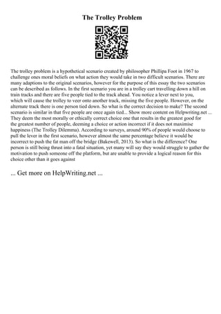 The Trolley Problem
The trolley problem is a hypothetical scenario created by philosopher Phillipa Foot in 1967 to
challenge ones moral beliefs on what action they would take in two difficult scenarios. There are
many adaptions to the original scenarios, however for the purpose of this essay the two scenarios
can be described as follows. In the first scenario you are in a trolley cart travelling down a hill on
train tracks and there are five people tied to the track ahead. You notice a lever next to you,
which will cause the trolley to veer onto another track, missing the five people. However, on the
alternate track there is one person tied down. So what is the correct decision to make? The second
scenario is similar in that five people are once again tied... Show more content on Helpwriting.net ...
They deem the most morally or ethically correct choice one that results in the greatest good for
the greatest number of people, deeming a choice or action incorrect if it does not maximise
happiness (The Trolley Dilemma). According to surveys, around 90% of people would choose to
pull the lever in the first scenario, however almost the same percentage believe it would be
incorrect to push the fat man off the bridge (Bakewell, 2013). So what is the difference? One
person is still being thrust into a fatal situation, yet many will say they would struggle to gather the
motivation to push someone off the platform, but are unable to provide a logical reason for this
choice other than it goes against
... Get more on HelpWriting.net ...
 
