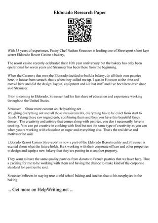 Eldorado Research Paper
With 35 years of experience, Pastry Chef Nathan Strausser is leading one of Shreveport s best kept
secret Eldorado Resort Casino s bakery.
The resort casino recently celebrated their 10th year anniversary but the bakery has only been
operational for seven years and Strausser has been there from the beginning.
When the Carano s that own the Eldorado decided to build a bakery, do all their own pastries
here, in house from scratch, that s when they called me up. I was in Houston at the time and
moved here and did the design, layout, equipment and all that stuff and I ve been here ever since
said Strausser.
Prior to coming to Eldorado, Strausser had his fair share of education and experience working
throughout the United States.
Strausser ... Show more content on Helpwriting.net ...
Weighing everything out and all those measurements, everything has to be exact from start to
finish. Taking those raw ingredients, combining them and then you have this beautiful fancy
dessert. The creativity and artistry that comes along with pastries, you don t necessarily have in
cooking. You can get creative in cooking with foodbut not the same type of creativity as you can
when you re working with chocolate or sugar and everything else. That s the real drive and
motivator he said.
Eldorado Resort Casino Shreveport is now a part of the Eldorado Resorts entity and Strausser is
excited about what the future holds. He s working with their corporate offices and other properties
to design and equip a new bakery that they are putting in at another property.
They want to have the same quality pastries from donuts to French pastries that we have here. That
s exciting for me to be working with them and having the chance to make kind of the corporate
standard for pastries he said.
Strausser believes in staying true to old school baking and teaches that to his neophytes in the
baking
... Get more on HelpWriting.net ...
 