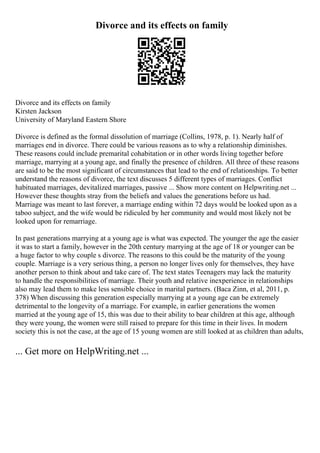 Divorce and its effects on family
Divorce and its effects on family
Kirsten Jackson
University of Maryland Eastern Shore
Divorce is defined as the formal dissolution of marriage (Collins, 1978, p. 1). Nearly half of
marriages end in divorce. There could be various reasons as to why a relationship diminishes.
These reasons could include premarital cohabitation or in other words living together before
marriage, marrying at a young age, and finally the presence of children. All three of these reasons
are said to be the most significant of circumstances that lead to the end of relationships. To better
understand the reasons of divorce, the text discusses 5 different types of marriages. Conflict
habituated marriages, devitalized marriages, passive ... Show more content on Helpwriting.net ...
However these thoughts stray from the beliefs and values the generations before us had.
Marriage was meant to last forever, a marriage ending within 72 days would be looked upon as a
taboo subject, and the wife would be ridiculed by her community and would most likely not be
looked upon for remarriage.
In past generations marrying at a young age is what was expected. The younger the age the easier
it was to start a family, however in the 20th century marrying at the age of 18 or younger can be
a huge factor to why couple s divorce. The reasons to this could be the maturity of the young
couple. Marriage is a very serious thing, a person no longer lives only for themselves, they have
another person to think about and take care of. The text states Teenagers may lack the maturity
to handle the responsibilities of marriage. Their youth and relative inexperience in relationships
also may lead them to make less sensible choice in marital partners. (Baca Zinn, et al, 2011, p.
378) When discussing this generation especially marrying at a young age can be extremely
detrimental to the longevity of a marriage. For example, in earlier generations the women
married at the young age of 15, this was due to their ability to bear children at this age, although
they were young, the women were still raised to prepare for this time in their lives. In modern
society this is not the case, at the age of 15 young women are still looked at as children than adults,
... Get more on HelpWriting.net ...
 