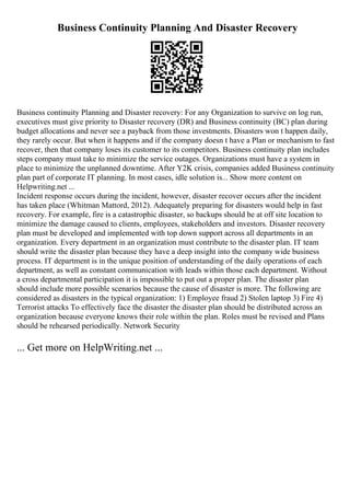 Business Continuity Planning And Disaster Recovery
Business continuity Planning and Disaster recovery: For any Organization to survive on log run,
executives must give priority to Disaster recovery (DR) and Business continuity (BC) plan during
budget allocations and never see a payback from those investments. Disasters won t happen daily,
they rarely occur. But when it happens and if the company doesn t have a Plan or mechanism to fast
recover, then that company loses its customer to its competitors. Business continuity plan includes
steps company must take to minimize the service outages. Organizations must have a system in
place to minimize the unplanned downtime. After Y2K crisis, companies added Business continuity
plan part of corporate IT planning. In most cases, idle solution is... Show more content on
Helpwriting.net ...
Incident response occurs during the incident, however, disaster recover occurs after the incident
has taken place (Whitman Mattord, 2012). Adequately preparing for disasters would help in fast
recovery. For example, fire is a catastrophic disaster, so backups should be at off site location to
minimize the damage caused to clients, employees, stakeholders and investors. Disaster recovery
plan must be developed and implemented with top down support across all departments in an
organization. Every department in an organization must contribute to the disaster plan. IT team
should write the disaster plan because they have a deep insight into the company wide business
process. IT department is in the unique position of understanding of the daily operations of each
department, as well as constant communication with leads within those each department. Without
a cross departmental participation it is impossible to put out a proper plan. The disaster plan
should include more possible scenarios because the cause of disaster is more. The following are
considered as disasters in the typical organization: 1) Employee fraud 2) Stolen laptop 3) Fire 4)
Terrorist attacks To effectively face the disaster the disaster plan should be distributed across an
organization because everyone knows their role within the plan. Roles must be revised and Plans
should be rehearsed periodically. Network Security
... Get more on HelpWriting.net ...
 