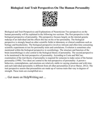 Biological And Trait Perspectives On The Human Personality
Biological and Trait Perspectives and Explanations of Neuroticism Two perspectives on the
human personality will be explained in the following two sections. The first perspective is the
biological perspective of personality. This perspective focuses largely on the internal genetic
makeup of an individual and the effects this has on his or her personality. The biological
perspective is strongly based on other scientific fields in laboratory or clinical conditions such as
biology and biochemistry. The biological perspective involves intricate and often time consuming
scientific experiments to test for personality traits and correlations. Evolution is sometimes also
mentioned within the biological perspective in sociobiology. The structure and function of the
brain (neurobiology) is also central to the biological theory of personality. The second perspective
to be mentioned is the trait perspective of personality. According to Costa and McCrae,
examination of the trait theory of personality is required for someone to make sense of the human
personality (1998). Two ideas are central to the trait perspective of personality: A person s
behaviors, contemplations, and emotions are relatively stable in varying situations and with time,
and each individual personality is different from all other personalities (Carver Sheier, 2012). The
trait perspective asserts that personalities are made up of various traits that vary in degrees of
strength. These traits are exemplified on a
... Get more on HelpWriting.net ...
 