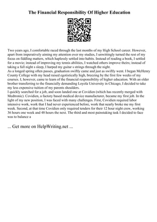 The Financial Responsibility Of Higher Education
Two years ago, I comfortable raced through the last months of my High School career. However,
apart from imperatively aiming my attention over my studies, I unwittingly turned the rest of my
focus on fiddling matters, which haplessly settled into habits. Instead of reading a book, I settled
for a movie; instead of improving my tennis abilities, I watched others improve theirs; instead of
taking a full night s sleep, I harped my guitar s strings through the night.
As a longed spring often passes, graduation swiftly came and just as swiftly went. I began McHenry
County College with my head raised egotistically high, breezing by the first few weeks of my
courses. I, however, came to learn of the financial responsibility of higher education. With an older
brother transferring to the financially demanding Loyola University in Chicago, I decided to take
my less expensive tuition of my parents shoulders.
I quickly searched for a job, and soon landed one at Covidien (which has recently merged with
Medtronic). Covidien, a factory based medical device manufacturer, became my first job. In the
light of my new position, I was faced with many challenges. First, Covidien required labor
intensive work, work that I had never experienced before, work that nearly broke me my first
week. Second, at that time Covidien only required tenders for their 12 hour night crew, working
36 hours one week and 48 hours the next. The third and most painstaking task I decided to face
was to balance a
... Get more on HelpWriting.net ...
 
