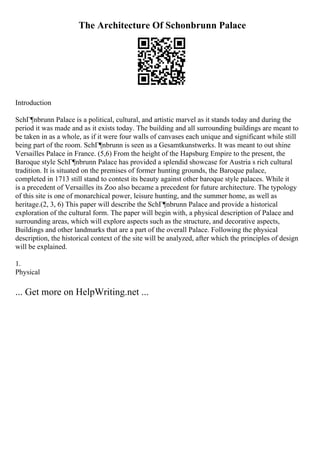 The Architecture Of Schonbrunn Palace
Introduction
SchГ¶nbrunn Palace is a political, cultural, and artistic marvel as it stands today and during the
period it was made and as it exists today. The building and all surrounding buildings are meant to
be taken in as a whole, as if it were four walls of canvases each unique and significant while still
being part of the room. SchГ¶nbrunn is seen as a Gesamtkunstwerks. It was meant to out shine
Versailles Palace in France. (5,6) From the height of the Hapsburg Empire to the present, the
Baroque style SchГ¶nbrunn Palace has provided a splendid showcase for Austria s rich cultural
tradition. It is situated on the premises of former hunting grounds, the Baroque palace,
completed in 1713 still stand to contest its beauty against other baroque style palaces. While it
is a precedent of Versailles its Zoo also became a precedent for future architecture. The typology
of this site is one of monarchical power, leisure hunting, and the summer home, as well as
heritage.(2, 3, 6) This paper will describe the SchГ¶nbrunn Palace and provide a historical
exploration of the cultural form. The paper will begin with, a physical description of Palace and
surrounding areas, which will explore aspects such as the structure, and decorative aspects,
Buildings and other landmarks that are a part of the overall Palace. Following the physical
description, the historical context of the site will be analyzed, after which the principles of design
will be explained.
1.
Physical
... Get more on HelpWriting.net ...
 