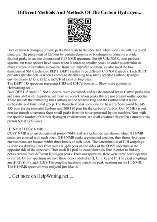 Different Methods And Methods Of The Carbon Hydrogen...
Both of these techniques provide peaks that relate to the specific Carbon locations within a tested
structure. The placement of Carbons by certain elements or bonding environments provide
distinct peaks on an one dimensional C13 NMR spectrum. Our 60 MHz NMR, does produce
spectra, but these spectra have issues when it comes to smaller peaks. In order to determine as
much Carbon information as possible from our Ibuprofen solution, we also used the two
dimensional NMR technique DEPT. DEPT creates three different C13 NMR spectra. Each DEPT
provides specific details when it comes to determining how many specific Carbon Hydrogen
environments (CH3 s, CH2 s, and CH s) exist in Ibuprofen.
The DEPT 135 spectrum represents CH3 and CH Carbons as ... Show more content on
Helpwriting.net ...
Both DEPT 45 and C13 NMR spectra, were combined, and we determined seven Carbon peaks that
are associated with Ibuprofen, but there are some Carbon peaks that are not present on the spectra.
These include the remaining two Carbons on the benzene ring and the Carbon that is in the
carboxylic acid functional group. The theoretical peak locations for these Carbons would be 145
135 ppm for the aromatic Carbons and 200 180 ppm for the carbonyl Carbon. Our 60 MHz is not
precise enough to separate these small peaks from the noise generated by the machine. Now with
the specific number of Carbon Hydrogen environments, we shall construct Ibuprofen s structure via
proton NMR techniques.
H1 NMR / COSY NMR:
COSY NMR is a two dimensional proton NMR analysis technique that shows, which H1 NMR
peaks are coupled with each other. If H1 NMR peaks are coupled together, then those Hydrogen
environments are located within three bonds of each other. The determination of H H couplings
is done via drawing lines from each H1 split peak on the sides of the COSY spectrum to the
opposite side of the spectrum. Then each H1 peak is traced down the line in order to find any
peaks created from different Hydrogen peaks. From our spectrum, there were three couplings that
occurred. On our spectrum we have these peaks labeled as H, G, F, C, and B. The exact couplings
are (H,G), (H,F), and (C,B). The coupling locations match the peak locations on the H1 NMR.
The H1 NMR spectrum was analyzed just like the
... Get more on HelpWriting.net ...
 