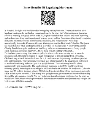 Essay Benefits Of Legalizing Marijuana
In America the fight over marijuana has been going on for years now. Twenty five states have
legalized marijuana for medical or recreational use. In the other half of the nation marijuana is a
schedule one drug alongside heroin and LSD, higher on the list than cocaine and meth. For being
such a dangerous drug, marijuana is used by over twenty million Americans. (Ingraham) Legalizing
marijuana has many benefits economically, medically, and recreationally. Pot is legal
recreationally in Alaska, Colorado, Oregon, Washington, and the District of Columbia. Marijuana
has many benefits when used recreationally as well as for medical uses. A study in the journal
Obesity found that regular smokers are less likely to be obese than non smokers. Many people
claim marijuana increases creativity.... Show more content on Helpwriting.net ...
Pot has been proven many times to treat epileptic seizures, decrease anxiety, and to slow the
progression of Alzheimer s disease. It s even been proven to prevent cancer from spreading.
(Walsh) Along with all the medical uses for it, it can loosen our dependency on other expensive
pills and treatments. There are many beneficial uses of marijuana but the government still lists it
as a schedule one drug and won t give it to people in need. There are many benefits of use
recreationally and medicinally. The legalization of marijuana in the U.S. would benefit our
economy greatly. Washington state brings in $500 million in tax revenues for marijuana. Colorado
made over $5 million from pot sales in 2011 alone. It s estimated that illegal marijuana is currently
a $36 billion a year industry, if that money was going into our government and nationwide funding
it would be a tremendous benefit. Not only is the marijuana business a gold mine, but the costs we
would save from prison costs is phenomenal. Inmates incarcerated on marijuana related charges cost
U.S. prisons $1 billion annually.
... Get more on HelpWriting.net ...
 