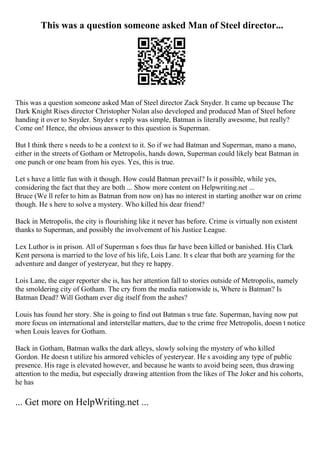 This was a question someone asked Man of Steel director...
This was a question someone asked Man of Steel director Zack Snyder. It came up because The
Dark Knight Rises director Christopher Nolan also developed and produced Man of Steel before
handing it over to Snyder. Snyder s reply was simple, Batman is literally awesome, but really?
Come on! Hence, the obvious answer to this question is Superman.
But I think there s needs to be a context to it. So if we had Batman and Superman, mano a mano,
either in the streets of Gotham or Metropolis, hands down, Superman could likely beat Batman in
one punch or one beam from his eyes. Yes, this is true.
Let s have a little fun with it though. How could Batman prevail? Is it possible, while yes,
considering the fact that they are both ... Show more content on Helpwriting.net ...
Bruce (We ll refer to him as Batman from now on) has no interest in starting another war on crime
though. He s here to solve a mystery. Who killed his dear friend?
Back in Metropolis, the city is flourishing like it never has before. Crime is virtually non existent
thanks to Superman, and possibly the involvement of his Justice League.
Lex Luthor is in prison. All of Superman s foes thus far have been killed or banished. His Clark
Kent persona is married to the love of his life, Lois Lane. It s clear that both are yearning for the
adventure and danger of yesteryear, but they re happy.
Lois Lane, the eager reporter she is, has her attention fall to stories outside of Metropolis, namely
the smoldering city of Gotham. The cry from the media nationwide is, Where is Batman? Is
Batman Dead? Will Gotham ever dig itself from the ashes?
Louis has found her story. She is going to find out Batman s true fate. Superman, having now put
more focus on international and interstellar matters, due to the crime free Metropolis, doesn t notice
when Louis leaves for Gotham.
Back in Gotham, Batman walks the dark alleys, slowly solving the mystery of who killed
Gordon. He doesn t utilize his armored vehicles of yesteryear. He s avoiding any type of public
presence. His rage is elevated however, and because he wants to avoid being seen, thus drawing
attention to the media, but especially drawing attention from the likes of The Joker and his cohorts,
he has
... Get more on HelpWriting.net ...
 