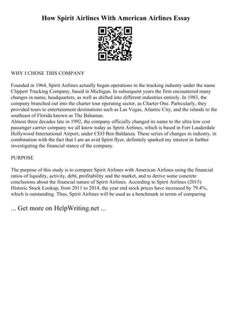 How Spirit Airlines With American Airlines Essay
WHY I CHOSE THIS COMPANY
Founded in 1964, Spirit Airlines actually began operations in the trucking industry under the name
Clippert Trucking Company, based in Michigan. In subsequent years the firm encountered many
changes in name, headquarters, as well as shifted into different industries entirely. In 1983, the
company branched out into the charter tour operating sector, as Charter One. Particularly, they
provided tours to entertainment destinations such as Las Vegas, Atlantic City, and the islands to the
southeast of Florida known as The Bahamas.
Almost three decades late in 1992, the company officially changed its name to the ultra low cost
passenger carrier company we all know today as Spirit Airlines, which is based in Fort Lauderdale
Hollywood International Airport, under CEO Ben Baldanza. These series of changes in industry, in
combination with the fact that I am an avid Spirit flyer, definitely sparked my interest in further
investigating the financial stance of the company.
PURPOSE
The purpose of this study is to compare Spirit Airlines with American Airlines using the financial
ratios of liquidity, activity, debt, profitability and the market, and to derive some concrete
conclusions about the financial nature of Spirit Airlines. According to Spirit Airlines (2015)
Historic Stock Lookup, from 2011 to 2014, the year end stock prices have increased by 79.4%,
which is outstanding. Thus, Spirit Airlines will be used as a benchmark in terms of comparing
... Get more on HelpWriting.net ...
 