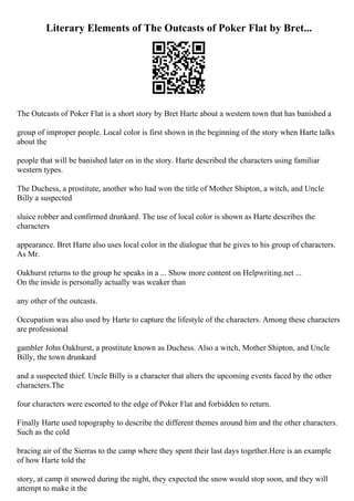 Literary Elements of The Outcasts of Poker Flat by Bret...
The Outcasts of Poker Flat is a short story by Bret Harte about a western town that has banished a
group of improper people. Local color is first shown in the beginning of the story when Harte talks
about the
people that will be banished later on in the story. Harte described the characters using familiar
western types.
The Duchess, a prostitute, another who had won the title of Mother Shipton, a witch, and Uncle
Billy a suspected
sluice robber and confirmed drunkard. The use of local color is shown as Harte describes the
characters
appearance. Bret Harte also uses local color in the dialogue that he gives to his group of characters.
As Mr.
Oakhurst returns to the group he speaks in a ... Show more content on Helpwriting.net ...
On the inside is personally actually was weaker than
any other of the outcasts.
Occupation was also used by Harte to capture the lifestyle of the characters. Among these characters
are professional
gambler John Oakhurst, a prostitute known as Duchess. Also a witch, Mother Shipton, and Uncle
Billy, the town drunkard
and a suspected thief. Uncle Billy is a character that alters the upcoming events faced by the other
characters.The
four characters were escorted to the edge of Poker Flat and forbidden to return.
Finally Harte used topography to describe the different themes around him and the other characters.
Such as the cold
bracing air of the Sierras to the camp where they spent their last days together.Here is an example
of how Harte told the
story, at camp it snowed during the night, they expected the snow would stop soon, and they will
attempt to make it the
 
