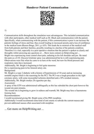 Handover Patient Communication
1)
Communication skills throughout the simulation were advantageous. This included communication
with other participants, other medical staff such as Dr. Black and communication with the patient.
Specifically, when communicting with the patient, if this communication is poor it can increase the
patients feelings of stress and fear, thus overall leading to increased anxiety and a loss of confidence
in the medical team (Razera Braga, 2011, p. 635). This leads the to mistrust of the medical staff
from both patients and their families, possibly resulting in a decline of the patients condition.
Therefore it is vital, especially in a post operative situation that the patient is spoken to clearly and
throughly whilst answeing any questions or ... Show more content on Helpwriting.net ...
Bright was experiencing some central chest pain, radiating to his left shoulder and jaw. He rated
this pain as a 6/10. Glyceryl trinitrate spray was administered but he is still experiencing pain.
Observations were fine when he came to us here at the ward, but now his blood pressure and
respiratory rates have increased.
Additionally, Mr. Bright is beginning to feel quite nauseous.
He is experiencing pain in his femoral artery site.
Background:
Mr. Bright is a type 2 diabetic with a history of hypertension of 10 years and an increasing
unstable angina which is the reasoning for the PCI. The PCI was a tough procedure to the right
coronary artery, with some myocardial ischemia identified and a 10% residual stenosis.
Additionally, Mr. Bright smokes 20 cigarettes per day.
Assessment:
A spray of the GTN was administered sublingually as this has subsided the chest pain however the
wound site pain remains.
The wound site is beginning to grow in redness and warmth, Mr. Bright may have a haematoma
forming here.
Recommendation:
I would recommend giving Mr. Bright some of his PRN morphine.
Additionally I would recommend some kind of anti emetic to subside the current nausea and
prevent additional nausea often associated with morphine
... Get more on HelpWriting.net ...
 