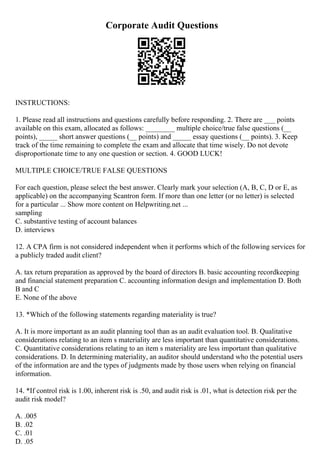 Corporate Audit Questions
INSTRUCTIONS:
1. Please read all instructions and questions carefully before responding. 2. There are ___ points
available on this exam, allocated as follows: ________ multiple choice/true false questions (__
points), _____ short answer questions (__ points) and _____ essay questions (__ points). 3. Keep
track of the time remaining to complete the exam and allocate that time wisely. Do not devote
disproportionate time to any one question or section. 4. GOOD LUCK!
MULTIPLE CHOICE/TRUE FALSE QUESTIONS
For each question, please select the best answer. Clearly mark your selection (A, B, C, D or E, as
applicable) on the accompanying Scantron form. If more than one letter (or no letter) is selected
for a particular ... Show more content on Helpwriting.net ...
sampling
C. substantive testing of account balances
D. interviews
12. A CPA firm is not considered independent when it performs which of the following services for
a publicly traded audit client?
A. tax return preparation as approved by the board of directors B. basic accounting recordkeeping
and financial statement preparation C. accounting information design and implementation D. Both
B and C
E. None of the above
13. *Which of the following statements regarding materiality is true?
A. It is more important as an audit planning tool than as an audit evaluation tool. B. Qualitative
considerations relating to an item s materiality are less important than quantitative considerations.
C. Quantitative considerations relating to an item s materiality are less important than qualitative
considerations. D. In determining materiality, an auditor should understand who the potential users
of the information are and the types of judgments made by those users when relying on financial
information.
14. *If control risk is 1.00, inherent risk is .50, and audit risk is .01, what is detection risk per the
audit risk model?
A. .005
B. .02
C. .01
D. .05
 