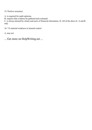15. Positive assurance
A. is required for audit opinions.
B. requires that evidence be gathered and evaluated.
C. is always desired by clients and users of financial information. D. All of the above E. A and B
only
16. *A material weakness in internal control
A. may not
... Get more on HelpWriting.net ...
 