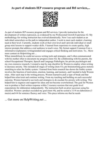 As part of students IEP resource program and RtI services,...
As part of students IEP resource program and RtI services, I provide instruction for the
development of written expression, as evidenced by my Professional Growth Experience #2. My
methodology for writing instruction has evolved dramatically. Now I see each student as an
individual somewhere on the path to independent author. I work to meet each student s learning
need at their level. Currently, students work at their own level and I provide individual or small
group mini lessons to support weaker skills. I learned from experience to create quality, high
interest prompts that address a real audience to teach voice. My format support Common Core s
informative/explanatory writingstandard and engages critical thinking and motivation. To... Show
more content on Helpwriting.net ...
When immobilized, he could not access writing tools and strategies, and I often communicated
with his mother often to document my progress (item #2). By collaborating with his parents, the
school Occupational Therapist, Speech and Language Pathologist, his private psychologist and
my own extensive research, I created a step by step checklist for Weston to employ when writing
to decrease anxiety. This included all stages of writing (item #3); pre brainstorming gross motoric
stretching to relax the limbic system. I learned from brain research has shown the limbic system
involves the function of motivation, emotion, learning, and memory, and I needed to help Weston
relax. After each step in the writing process, Weston learned to pick a type of break and that
helped him relax/reset and continue writing. From my teaching and building on each successful
outcome, Weston learned to use tools and strategies to de escalate his anxiety with writing. This
helped him to organize and support his ideas and not become overwhelmed. The goal for Weston
was to produce a final written response within 2 resource sessions that met grade level
expectations for elaboration independently. The instruction built on prior successes using his
checklist. Weston s product exceeded my goal (item #4), and he scored a 3.5/4 on elaboration (3
meets) and 4/4 for sentence fluency and voice. This piece informs me that he needs
... Get more on HelpWriting.net ...
 