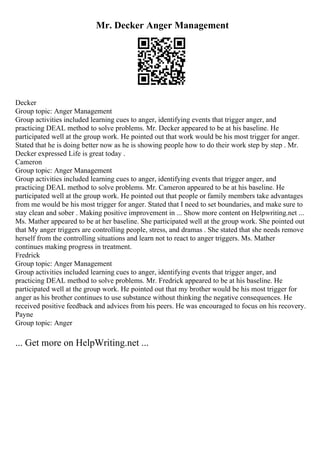 Mr. Decker Anger Management
Decker
Group topic: Anger Management
Group activities included learning cues to anger, identifying events that trigger anger, and
practicing DEAL method to solve problems. Mr. Decker appeared to be at his baseline. He
participated well at the group work. He pointed out that work would be his most trigger for anger.
Stated that he is doing better now as he is showing people how to do their work step by step . Mr.
Decker expressed Life is great today .
Cameron
Group topic: Anger Management
Group activities included learning cues to anger, identifying events that trigger anger, and
practicing DEAL method to solve problems. Mr. Cameron appeared to be at his baseline. He
participated well at the group work. He pointed out that people or family members take advantages
from me would be his most trigger for anger. Stated that I need to set boundaries, and make sure to
stay clean and sober . Making positive improvement in ... Show more content on Helpwriting.net ...
Ms. Mather appeared to be at her baseline. She participated well at the group work. She pointed out
that My anger triggers are controlling people, stress, and dramas . She stated that she needs remove
herself from the controlling situations and learn not to react to anger triggers. Ms. Mather
continues making progress in treatment.
Fredrick
Group topic: Anger Management
Group activities included learning cues to anger, identifying events that trigger anger, and
practicing DEAL method to solve problems. Mr. Fredrick appeared to be at his baseline. He
participated well at the group work. He pointed out that my brother would be his most trigger for
anger as his brother continues to use substance without thinking the negative consequences. He
received positive feedback and advices from his peers. He was encouraged to focus on his recovery.
Payne
Group topic: Anger
... Get more on HelpWriting.net ...
 