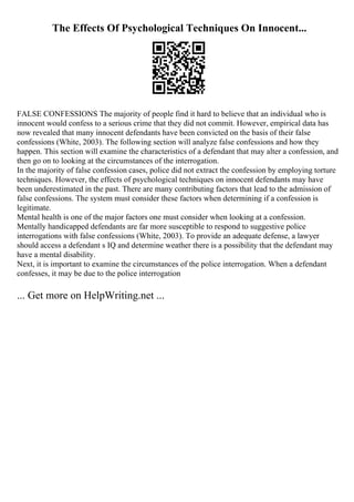 The Effects Of Psychological Techniques On Innocent...
FALSE CONFESSIONS The majority of people find it hard to believe that an individual who is
innocent would confess to a serious crime that they did not commit. However, empirical data has
now revealed that many innocent defendants have been convicted on the basis of their false
confessions (White, 2003). The following section will analyze false confessions and how they
happen. This section will examine the characteristics of a defendant that may alter a confession, and
then go on to looking at the circumstances of the interrogation.
In the majority of false confession cases, police did not extract the confession by employing torture
techniques. However, the effects of psychological techniques on innocent defendants may have
been underestimated in the past. There are many contributing factors that lead to the admission of
false confessions. The system must consider these factors when determining if a confession is
legitimate.
Mental health is one of the major factors one must consider when looking at a confession.
Mentally handicapped defendants are far more susceptible to respond to suggestive police
interrogations with false confessions (White, 2003). To provide an adequate defense, a lawyer
should access a defendant s IQ and determine weather there is a possibility that the defendant may
have a mental disability.
Next, it is important to examine the circumstances of the police interrogation. When a defendant
confesses, it may be due to the police interrogation
... Get more on HelpWriting.net ...
 
