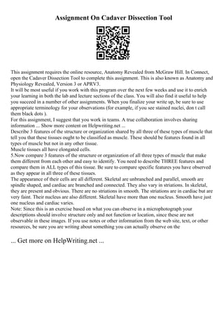 Assignment On Cadaver Dissection Tool
This assignment requires the online resource, Anatomy Revealed from McGraw Hill. In Connect,
open the Cadaver Dissection Tool to complete this assignment. This is also known as Anatomy and
Physiology Revealed, Version 3 or APRV3.
It will be most useful if you work with this program over the next few weeks and use it to enrich
your learning in both the lab and lecture sections of the class. You will also find it useful to help
you succeed in a number of other assignments. When you finalize your write up, be sure to use
appropriate terminology for your observations (for example, if you see stained nuclei, don t call
them black dots ).
For this assignment, I suggest that you work in teams. A true collaboration involves sharing
information ... Show more content on Helpwriting.net ...
Describe 3 features of the structure or organization shared by all three of these types of muscle that
tell you that these tissues ought to be classified as muscle. These should be features found in all
types of muscle but not in any other tissue.
Muscle tissues all have elongated cells.
5.Now compare 3 features of the structure or organization of all three types of muscle that make
them different from each other and easy to identify. You need to describe THREE features and
compare them in ALL types of this tissue. Be sure to compare specific features you have observed
as they appear in all three of these tissues.
The appearance of their cells are all different. Skeletal are unbranched and parallel, smooth are
spindle shaped, and cardiac are branched and connected. They also vary in striations. In skeletal,
they are present and obvious. There are no striations in smooth. The striations are in cardiac but are
very faint. Their nucleus are also different. Skeletal have more than one nucleus. Smooth have just
one nucleus and cardiac varies.
Note: Since this is an exercise based on what you can observe in a microphotograph your
descriptions should involve structure only and not function or location, since these are not
observable in these images. If you use notes or other information from the web site, text, or other
resources, be sure you are writing about something you can actually observe on the
... Get more on HelpWriting.net ...
 