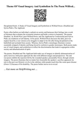 Theme Of Visual Imagery And Symbolism In The Poem Wilfred...
Decapitated Souls: A Study of Visual Imagery and Symbolism in Wilfred Owen s Disabled and
Sylvia Plath s The Applicant
Poetry often harbors an individual s outlook on society and harnesses their feelings into a work
of literature that evaluates the existential situation and holds a mirror to humanity. The poems
Disabled , by World War I poet Wilfred Owen, and The Applicant by Confessional poet Sylvia
Plath, are renditions of self identity. In his poem, Wilfred Owen discusses the dark, post war
neglect faced by a war veteran as he struggles to adapt to his life after being decapitated on the
battlefield and secluded from society. Whereas, Sylvia Plath s monologue illustrates women
essentially stripped of identity and being forced to conform to gender stereotypes. Both poems make
use of visual imagery and symbolism to reflect the discrimination that leads to segregation within
society and dehumanization of spirit.
The poems, Disabled and The Applicant both make use of imagery to identify dehumanization of
spirit, however, both poets approach the idea with different images and perspectives. The anti
war poem exhibits the rejection felt by the wounded speaker, presumably Owen, through solemn
imagery. The poem illustrates that no matter how honorable the speaker s sacrifice appeared, his
role in the post war lifestyle is to be in the sidelines while people touch him like some queer disease
(Owen 13) because of his disability. The poem further moves on to reveal
... Get more on HelpWriting.net ...
 
